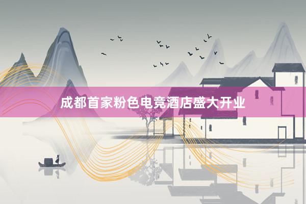 成都首家粉色电竞酒店盛大开业